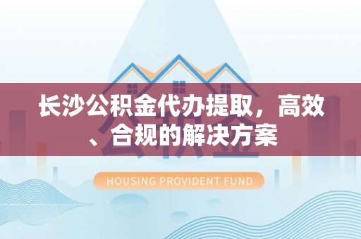 咨询长沙公积金代办提取，高效、合规的解决方案
