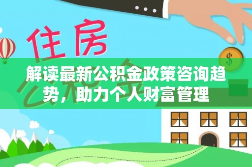 咨询解读最新公积金政策咨询趋势，助力个人财富管理