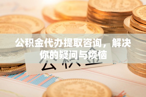 咨询公积金代办提取咨询，解决你的疑问与烦恼