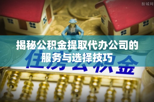咨询揭秘公积金提取代办公司的服务与选择技巧