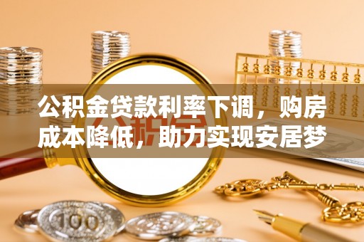 咨询公积金贷款利率下调，购房成本降低，助力实现安居梦
