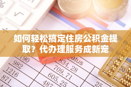 咨询如何轻松搞定住房公积金提取？代办理服务成新宠