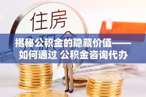 咨询揭秘公积金的隐藏价值——如何通过 公积金咨询代办提取 优化财富管理