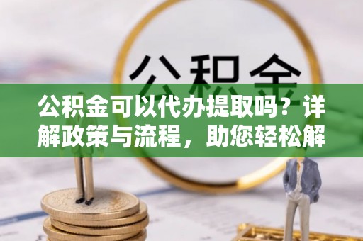 咨询公积金可以代办提取吗？详解政策与流程，助您轻松解决疑问