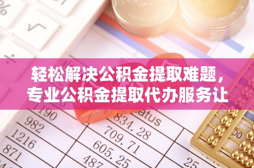 咨询轻松解决公积金提取难题，专业公积金提取代办服务让生活更便捷