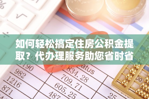 咨询如何轻松搞定住房公积金提取？代办理服务助您省时省力
