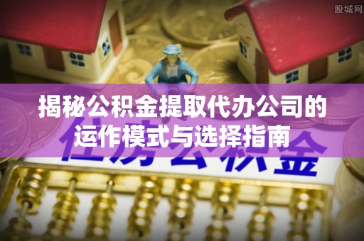 咨询揭秘公积金提取代办公司的运作模式与选择指南