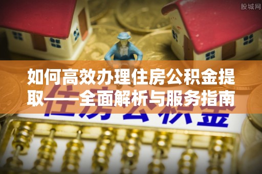 咨询如何高效办理住房公积金提取——全面解析与服务指南