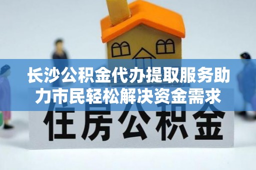咨询长沙公积金代办提取服务助力市民轻松解决资金需求
