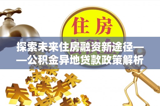咨询探索未来住房融资新途径——公积金异地贷款政策解析与实践