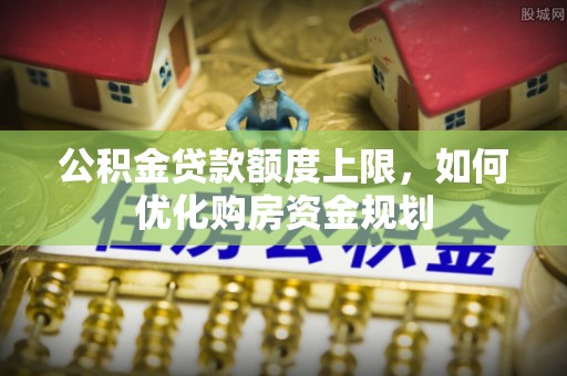 咨询公积金贷款额度上限，如何优化购房资金规划