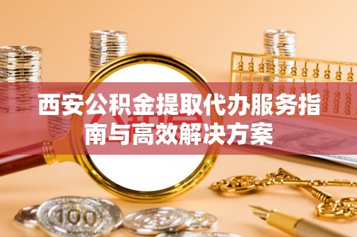 咨询西安公积金提取代办服务指南与高效解决方案