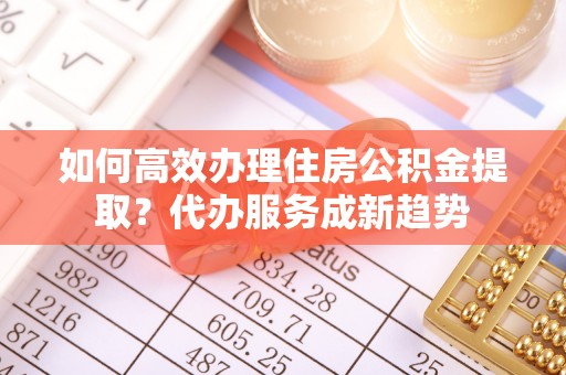 咨询如何高效办理住房公积金提取？代办服务成新趋势