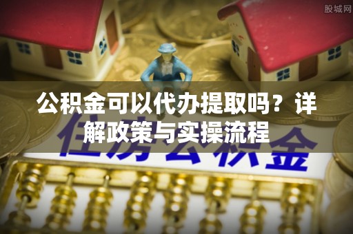 咨询公积金可以代办提取吗？详解政策与实操流程