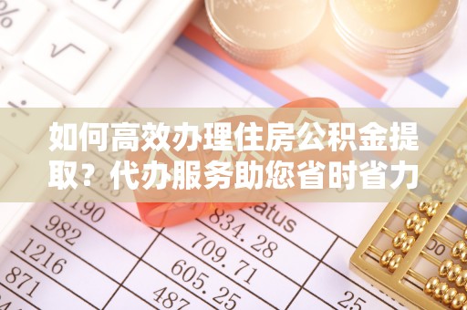 咨询如何高效办理住房公积金提取？代办服务助您省时省力