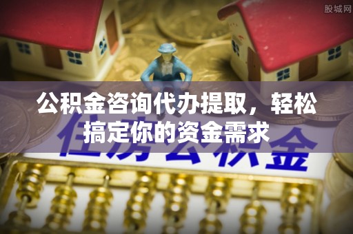 咨询公积金咨询代办提取，轻松搞定你的资金需求