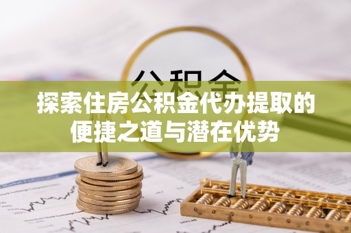 咨询探索住房公积金代办提取的便捷之道与潜在优势