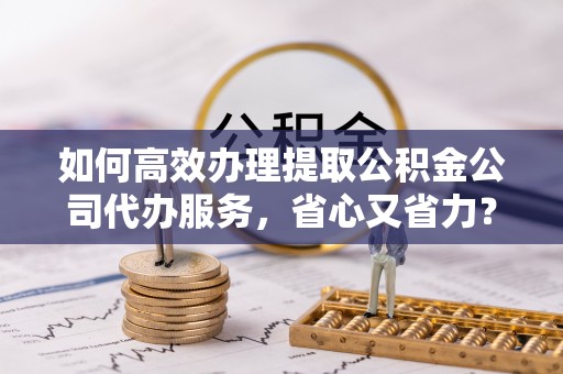咨询如何高效办理提取公积金公司代办服务，省心又省力？