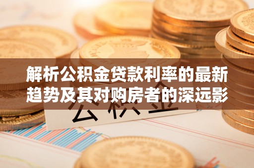 咨询解析公积金贷款利率的最新趋势及其对购房者的深远影响