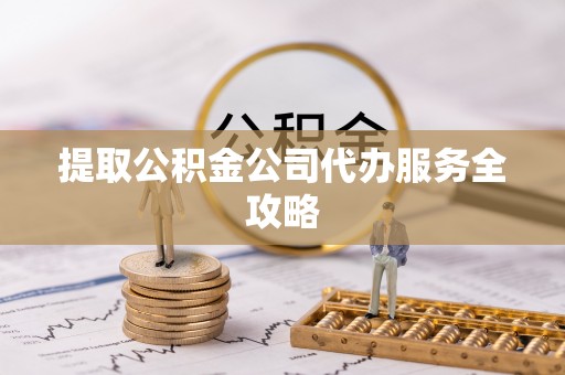 咨询提取公积金公司代办服务全攻略