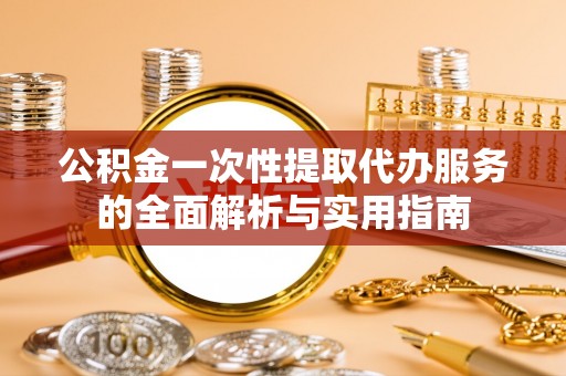 咨询公积金一次性提取代办服务的全面解析与实用指南