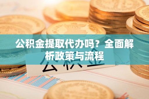 咨询公积金提取代办吗？全面解析政策与流程