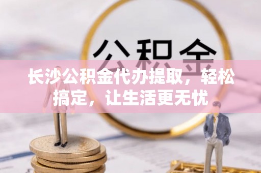 咨询长沙公积金代办提取，轻松搞定，让生活更无忧