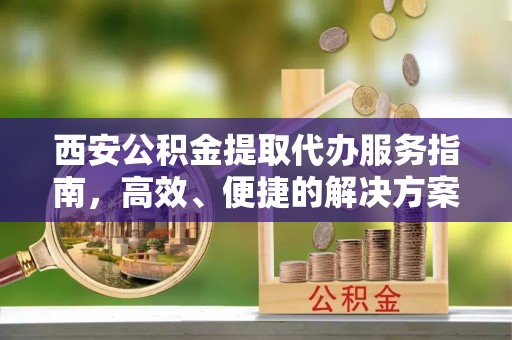 咨询西安公积金提取代办服务指南，高效、便捷的解决方案
