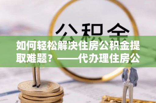 咨询如何轻松解决住房公积金提取难题？——代办理住房公积金提取服务解析