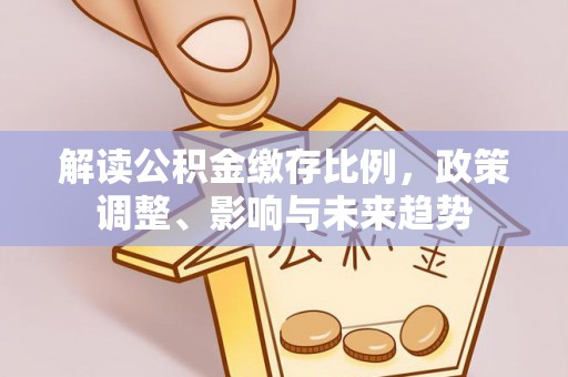 咨询解读公积金缴存比例，政策调整、影响与未来趋势