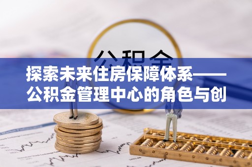 咨询探索未来住房保障体系——公积金管理中心的角色与创新