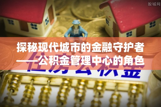 咨询探秘现代城市的金融守护者——公积金管理中心的角色与使命