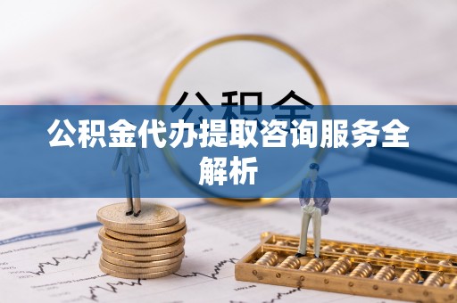 咨询公积金代办提取咨询服务全解析