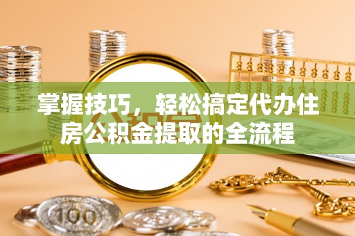 咨询掌握技巧，轻松搞定代办住房公积金提取的全流程