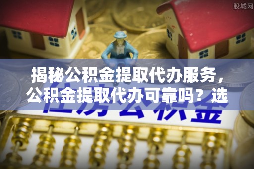 咨询揭秘公积金提取代办服务，公积金提取代办可靠吗？选择需谨慎