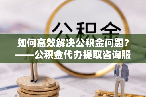 咨询如何高效解决公积金问题？——公积金代办提取咨询服务指南