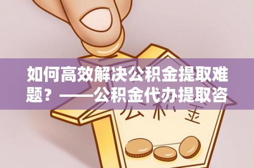 咨询如何高效解决公积金提取难题？——公积金代办提取咨询服务全解析