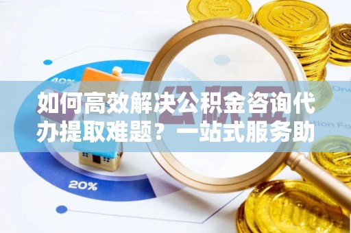 咨询如何高效解决公积金咨询代办提取难题？一站式服务助您轻松搞定