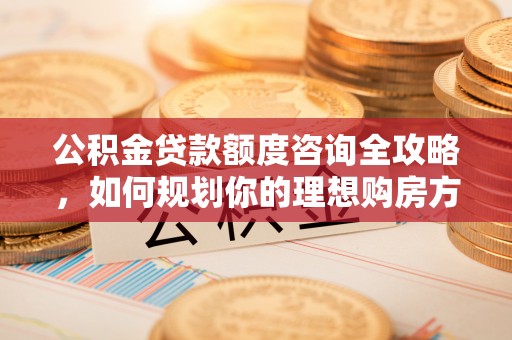 咨询公积金贷款额度咨询全攻略，如何规划你的理想购房方案