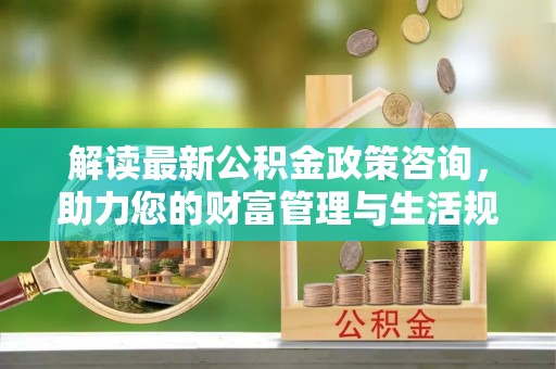 咨询解读最新公积金政策咨询，助力您的财富管理与生活规划