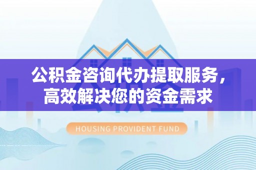 咨询公积金咨询代办提取服务，高效解决您的资金需求