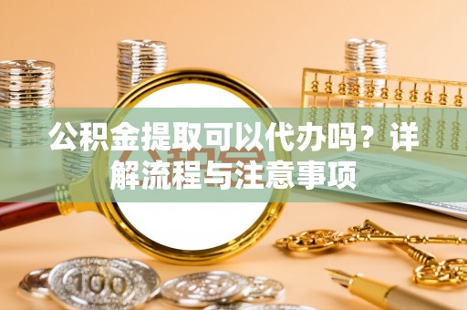 咨询公积金提取可以代办吗？详解流程与注意事项