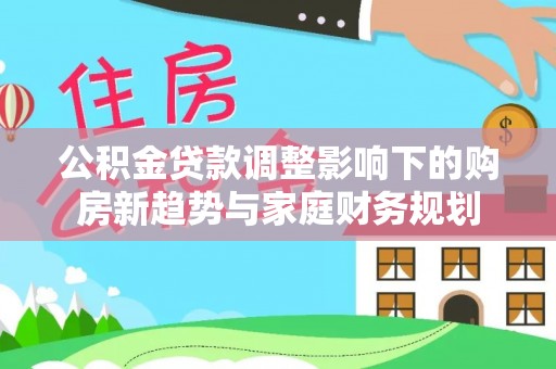咨询公积金贷款调整影响下的购房新趋势与家庭财务规划