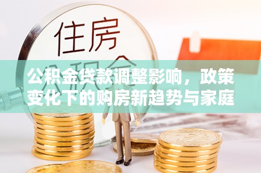 咨询公积金贷款调整影响，政策变化下的购房新趋势与家庭财务规划