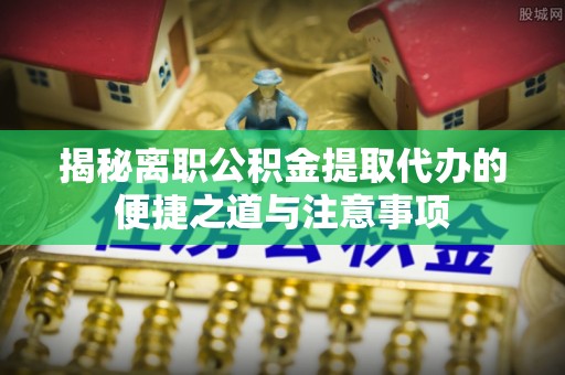 咨询揭秘离职公积金提取代办的便捷之道与注意事项