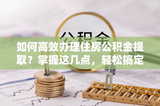 咨询如何高效办理住房公积金提取？掌握这几点，轻松搞定！