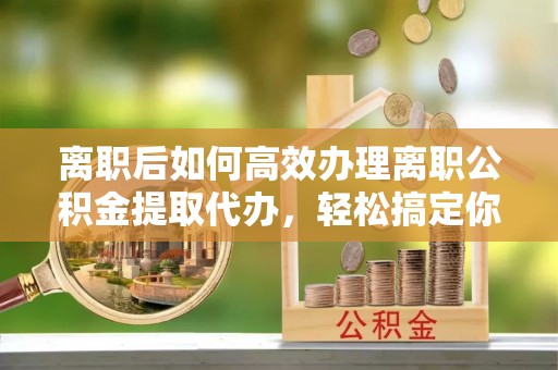 咨询离职后如何高效办理离职公积金提取代办，轻松搞定你的公积金