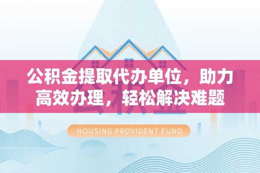 咨询公积金提取代办单位，助力高效办理，轻松解决难题