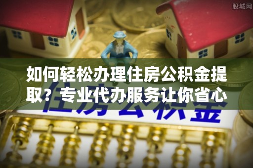 咨询如何轻松办理住房公积金提取？专业代办服务让你省心无忧