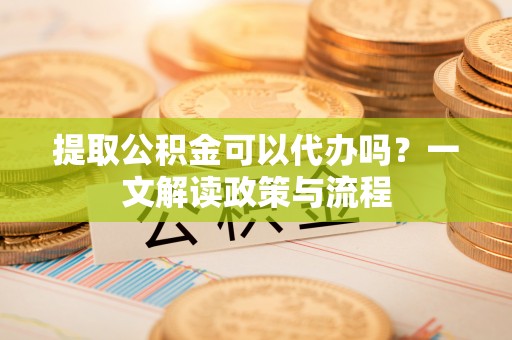 咨询提取公积金可以代办吗？一文解读政策与流程